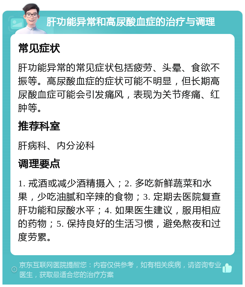 肝功能异常和高尿酸血症的治疗与调理 常见症状 肝功能异常的常见症状包括疲劳、头晕、食欲不振等。高尿酸血症的症状可能不明显，但长期高尿酸血症可能会引发痛风，表现为关节疼痛、红肿等。 推荐科室 肝病科、内分泌科 调理要点 1. 戒酒或减少酒精摄入；2. 多吃新鲜蔬菜和水果，少吃油腻和辛辣的食物；3. 定期去医院复查肝功能和尿酸水平；4. 如果医生建议，服用相应的药物；5. 保持良好的生活习惯，避免熬夜和过度劳累。