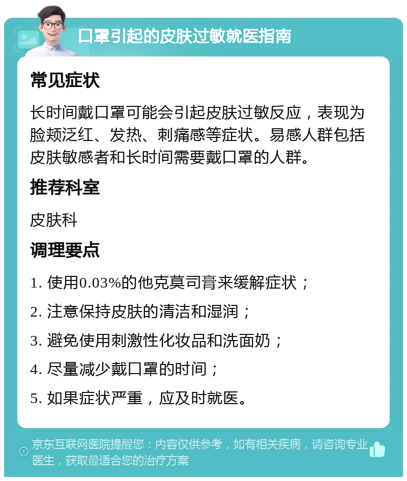 口罩引起的皮肤过敏就医指南 常见症状 长时间戴口罩可能会引起皮肤过敏反应，表现为脸颊泛红、发热、刺痛感等症状。易感人群包括皮肤敏感者和长时间需要戴口罩的人群。 推荐科室 皮肤科 调理要点 1. 使用0.03%的他克莫司膏来缓解症状； 2. 注意保持皮肤的清洁和湿润； 3. 避免使用刺激性化妆品和洗面奶； 4. 尽量减少戴口罩的时间； 5. 如果症状严重，应及时就医。