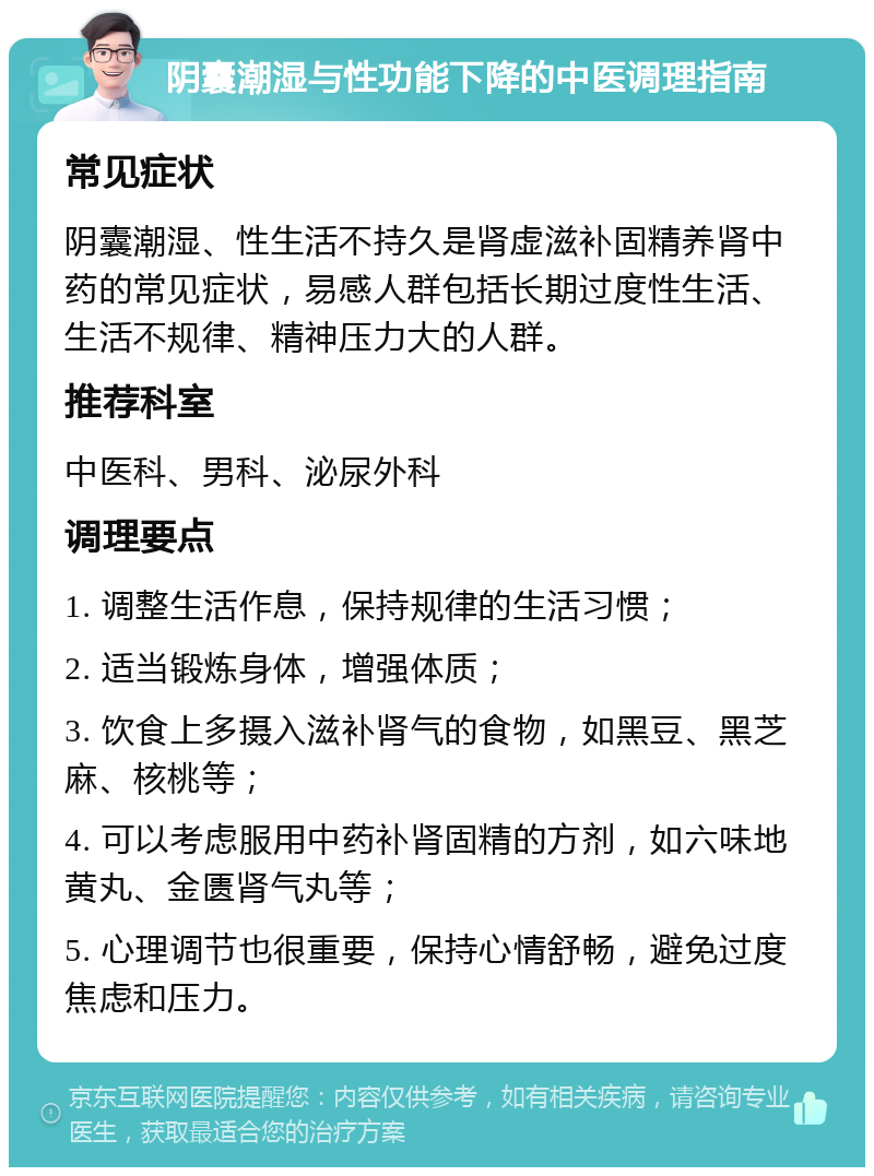 阴囊潮湿与性功能下降的中医调理指南 常见症状 阴囊潮湿、性生活不持久是肾虚滋补固精养肾中药的常见症状，易感人群包括长期过度性生活、生活不规律、精神压力大的人群。 推荐科室 中医科、男科、泌尿外科 调理要点 1. 调整生活作息，保持规律的生活习惯； 2. 适当锻炼身体，增强体质； 3. 饮食上多摄入滋补肾气的食物，如黑豆、黑芝麻、核桃等； 4. 可以考虑服用中药补肾固精的方剂，如六味地黄丸、金匮肾气丸等； 5. 心理调节也很重要，保持心情舒畅，避免过度焦虑和压力。