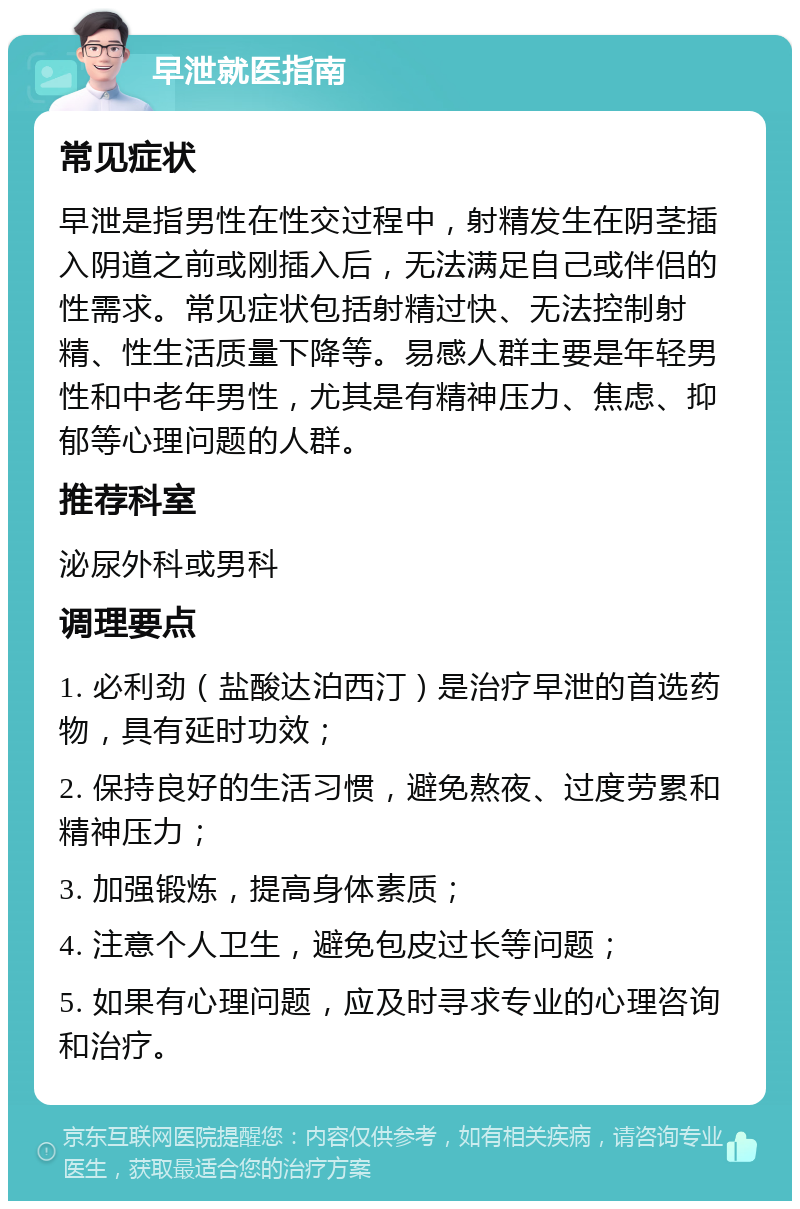 早泄就医指南 常见症状 早泄是指男性在性交过程中，射精发生在阴茎插入阴道之前或刚插入后，无法满足自己或伴侣的性需求。常见症状包括射精过快、无法控制射精、性生活质量下降等。易感人群主要是年轻男性和中老年男性，尤其是有精神压力、焦虑、抑郁等心理问题的人群。 推荐科室 泌尿外科或男科 调理要点 1. 必利劲（盐酸达泊西汀）是治疗早泄的首选药物，具有延时功效； 2. 保持良好的生活习惯，避免熬夜、过度劳累和精神压力； 3. 加强锻炼，提高身体素质； 4. 注意个人卫生，避免包皮过长等问题； 5. 如果有心理问题，应及时寻求专业的心理咨询和治疗。