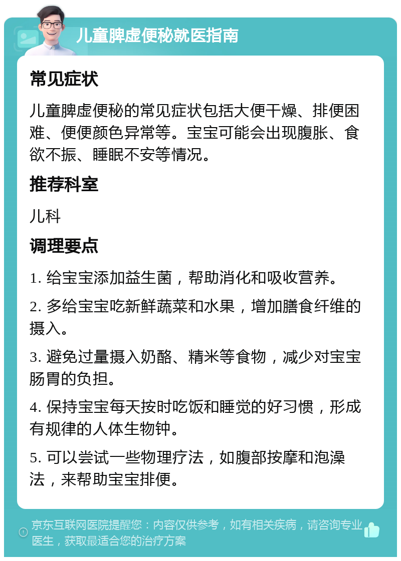 儿童脾虚便秘就医指南 常见症状 儿童脾虚便秘的常见症状包括大便干燥、排便困难、便便颜色异常等。宝宝可能会出现腹胀、食欲不振、睡眠不安等情况。 推荐科室 儿科 调理要点 1. 给宝宝添加益生菌，帮助消化和吸收营养。 2. 多给宝宝吃新鲜蔬菜和水果，增加膳食纤维的摄入。 3. 避免过量摄入奶酪、精米等食物，减少对宝宝肠胃的负担。 4. 保持宝宝每天按时吃饭和睡觉的好习惯，形成有规律的人体生物钟。 5. 可以尝试一些物理疗法，如腹部按摩和泡澡法，来帮助宝宝排便。