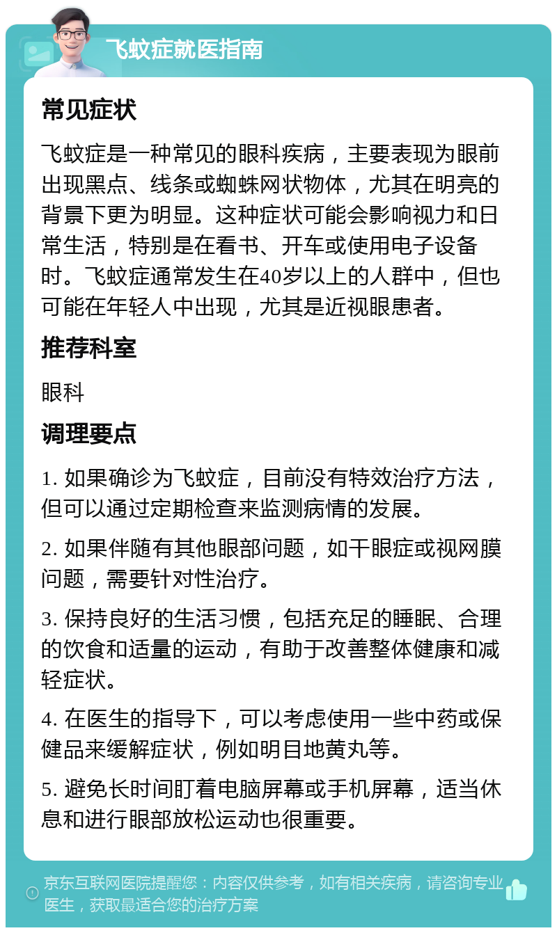 飞蚊症就医指南 常见症状 飞蚊症是一种常见的眼科疾病，主要表现为眼前出现黑点、线条或蜘蛛网状物体，尤其在明亮的背景下更为明显。这种症状可能会影响视力和日常生活，特别是在看书、开车或使用电子设备时。飞蚊症通常发生在40岁以上的人群中，但也可能在年轻人中出现，尤其是近视眼患者。 推荐科室 眼科 调理要点 1. 如果确诊为飞蚊症，目前没有特效治疗方法，但可以通过定期检查来监测病情的发展。 2. 如果伴随有其他眼部问题，如干眼症或视网膜问题，需要针对性治疗。 3. 保持良好的生活习惯，包括充足的睡眠、合理的饮食和适量的运动，有助于改善整体健康和减轻症状。 4. 在医生的指导下，可以考虑使用一些中药或保健品来缓解症状，例如明目地黄丸等。 5. 避免长时间盯着电脑屏幕或手机屏幕，适当休息和进行眼部放松运动也很重要。