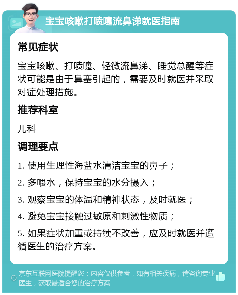 宝宝咳嗽打喷嚏流鼻涕就医指南 常见症状 宝宝咳嗽、打喷嚏、轻微流鼻涕、睡觉总醒等症状可能是由于鼻塞引起的，需要及时就医并采取对症处理措施。 推荐科室 儿科 调理要点 1. 使用生理性海盐水清洁宝宝的鼻子； 2. 多喂水，保持宝宝的水分摄入； 3. 观察宝宝的体温和精神状态，及时就医； 4. 避免宝宝接触过敏原和刺激性物质； 5. 如果症状加重或持续不改善，应及时就医并遵循医生的治疗方案。