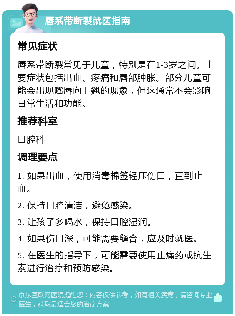 唇系带断裂就医指南 常见症状 唇系带断裂常见于儿童，特别是在1-3岁之间。主要症状包括出血、疼痛和唇部肿胀。部分儿童可能会出现嘴唇向上翘的现象，但这通常不会影响日常生活和功能。 推荐科室 口腔科 调理要点 1. 如果出血，使用消毒棉签轻压伤口，直到止血。 2. 保持口腔清洁，避免感染。 3. 让孩子多喝水，保持口腔湿润。 4. 如果伤口深，可能需要缝合，应及时就医。 5. 在医生的指导下，可能需要使用止痛药或抗生素进行治疗和预防感染。