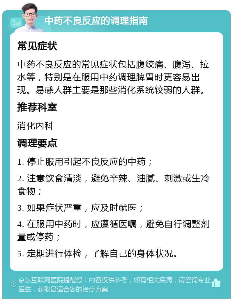 中药不良反应的调理指南 常见症状 中药不良反应的常见症状包括腹绞痛、腹泻、拉水等，特别是在服用中药调理脾胃时更容易出现。易感人群主要是那些消化系统较弱的人群。 推荐科室 消化内科 调理要点 1. 停止服用引起不良反应的中药； 2. 注意饮食清淡，避免辛辣、油腻、刺激或生冷食物； 3. 如果症状严重，应及时就医； 4. 在服用中药时，应遵循医嘱，避免自行调整剂量或停药； 5. 定期进行体检，了解自己的身体状况。