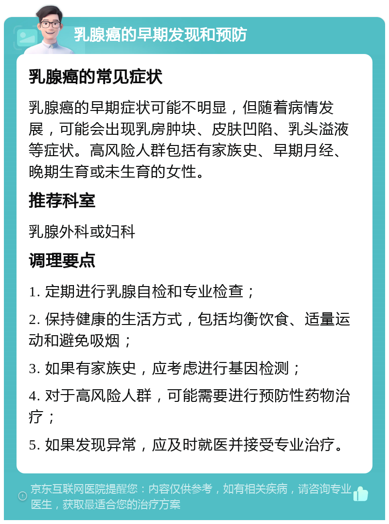 乳腺癌的早期发现和预防 乳腺癌的常见症状 乳腺癌的早期症状可能不明显，但随着病情发展，可能会出现乳房肿块、皮肤凹陷、乳头溢液等症状。高风险人群包括有家族史、早期月经、晚期生育或未生育的女性。 推荐科室 乳腺外科或妇科 调理要点 1. 定期进行乳腺自检和专业检查； 2. 保持健康的生活方式，包括均衡饮食、适量运动和避免吸烟； 3. 如果有家族史，应考虑进行基因检测； 4. 对于高风险人群，可能需要进行预防性药物治疗； 5. 如果发现异常，应及时就医并接受专业治疗。