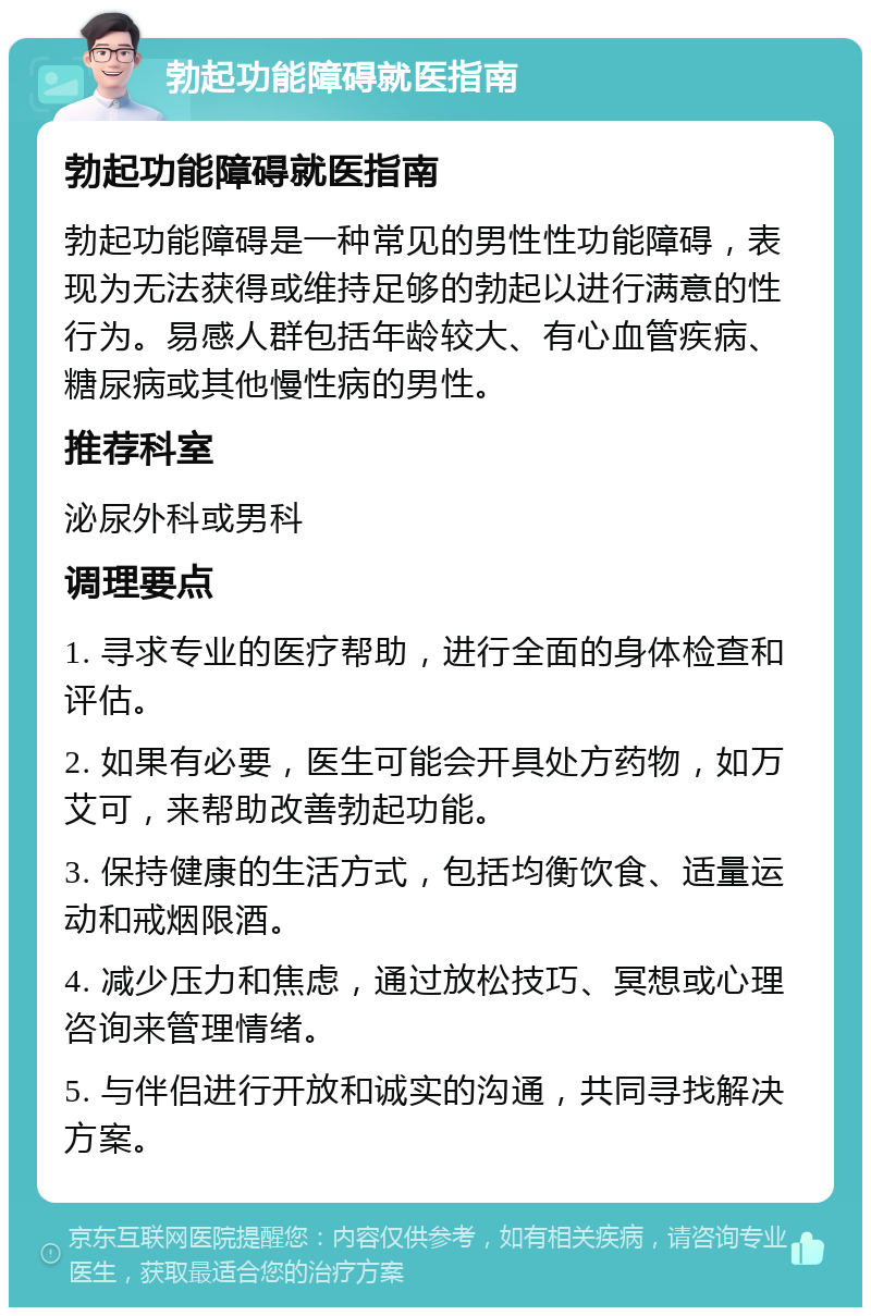 勃起功能障碍就医指南 勃起功能障碍就医指南 勃起功能障碍是一种常见的男性性功能障碍，表现为无法获得或维持足够的勃起以进行满意的性行为。易感人群包括年龄较大、有心血管疾病、糖尿病或其他慢性病的男性。 推荐科室 泌尿外科或男科 调理要点 1. 寻求专业的医疗帮助，进行全面的身体检查和评估。 2. 如果有必要，医生可能会开具处方药物，如万艾可，来帮助改善勃起功能。 3. 保持健康的生活方式，包括均衡饮食、适量运动和戒烟限酒。 4. 减少压力和焦虑，通过放松技巧、冥想或心理咨询来管理情绪。 5. 与伴侣进行开放和诚实的沟通，共同寻找解决方案。