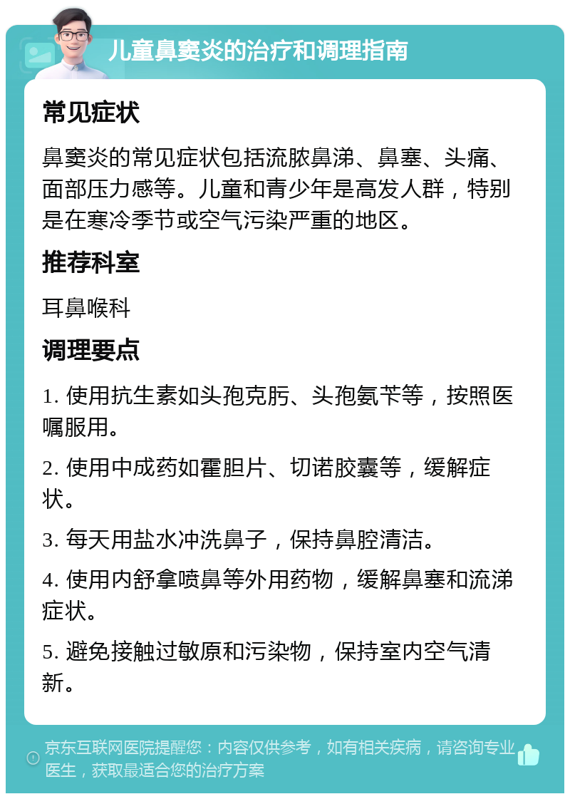 儿童鼻窦炎的治疗和调理指南 常见症状 鼻窦炎的常见症状包括流脓鼻涕、鼻塞、头痛、面部压力感等。儿童和青少年是高发人群，特别是在寒冷季节或空气污染严重的地区。 推荐科室 耳鼻喉科 调理要点 1. 使用抗生素如头孢克肟、头孢氨苄等，按照医嘱服用。 2. 使用中成药如霍胆片、切诺㬵囊等，缓解症状。 3. 每天用盐水冲洗鼻子，保持鼻腔清洁。 4. 使用内舒拿喷鼻等外用药物，缓解鼻塞和流涕症状。 5. 避免接触过敏原和污染物，保持室内空气清新。