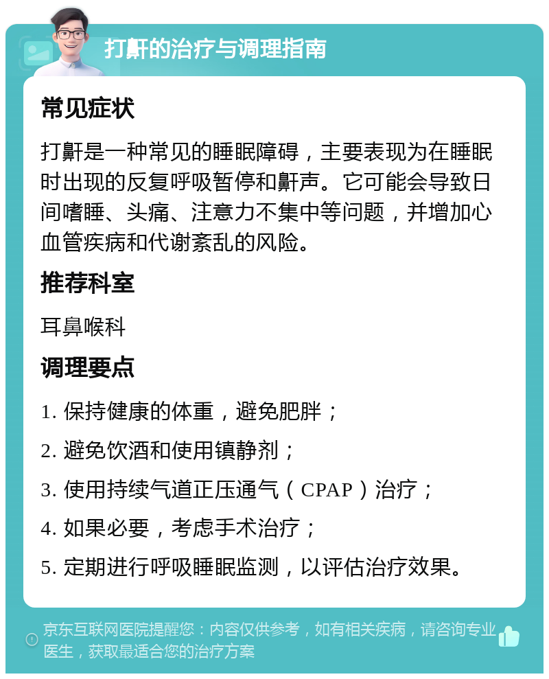 打鼾的治疗与调理指南 常见症状 打鼾是一种常见的睡眠障碍，主要表现为在睡眠时出现的反复呼吸暂停和鼾声。它可能会导致日间嗜睡、头痛、注意力不集中等问题，并增加心血管疾病和代谢紊乱的风险。 推荐科室 耳鼻喉科 调理要点 1. 保持健康的体重，避免肥胖； 2. 避免饮酒和使用镇静剂； 3. 使用持续气道正压通气（CPAP）治疗； 4. 如果必要，考虑手术治疗； 5. 定期进行呼吸睡眠监测，以评估治疗效果。