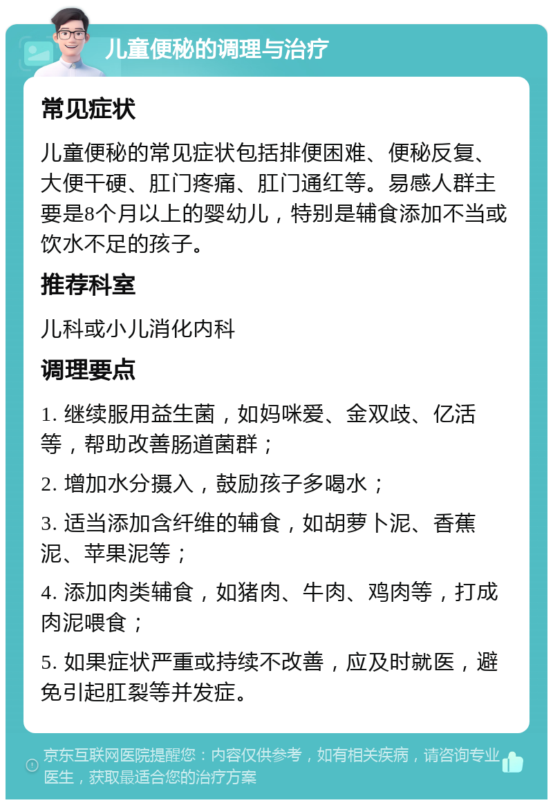 儿童便秘的调理与治疗 常见症状 儿童便秘的常见症状包括排便困难、便秘反复、大便干硬、肛门疼痛、肛门通红等。易感人群主要是8个月以上的婴幼儿，特别是辅食添加不当或饮水不足的孩子。 推荐科室 儿科或小儿消化内科 调理要点 1. 继续服用益生菌，如妈咪爱、金双歧、亿活等，帮助改善肠道菌群； 2. 增加水分摄入，鼓励孩子多喝水； 3. 适当添加含纤维的辅食，如胡萝卜泥、香蕉泥、苹果泥等； 4. 添加肉类辅食，如猪肉、牛肉、鸡肉等，打成肉泥喂食； 5. 如果症状严重或持续不改善，应及时就医，避免引起肛裂等并发症。