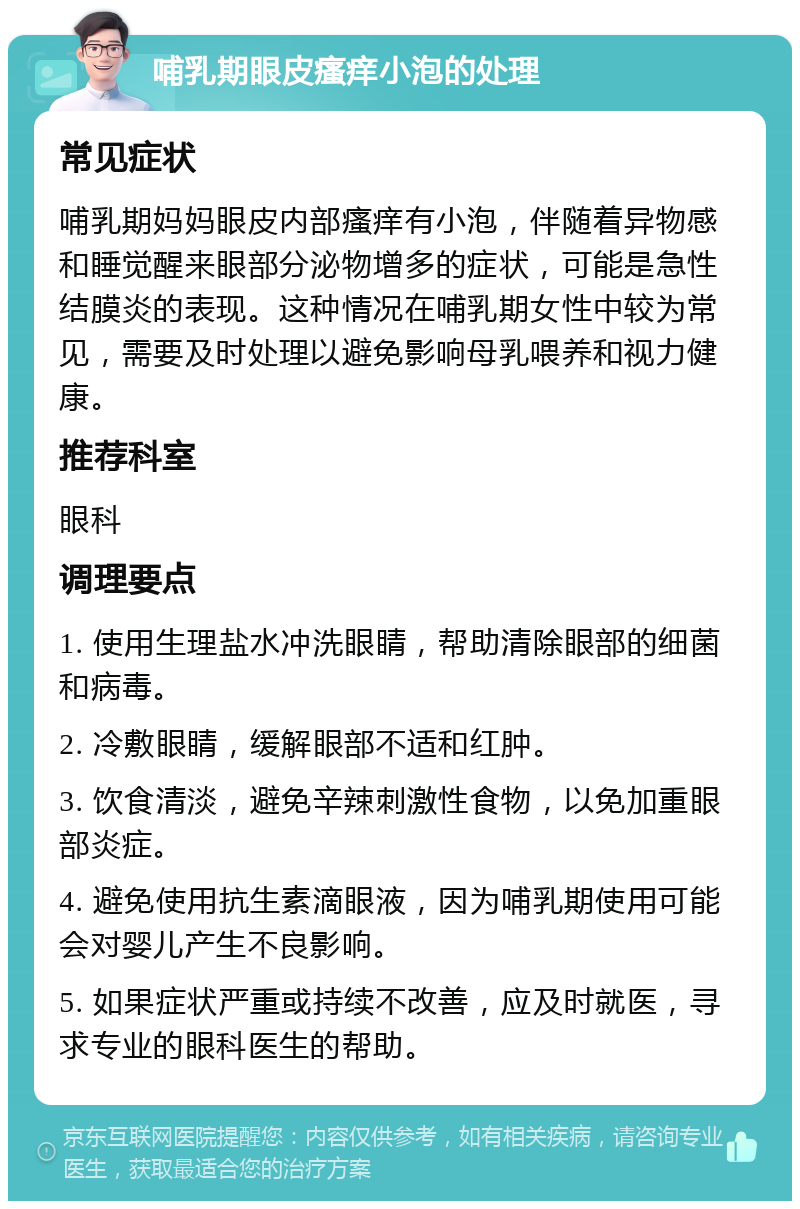 哺乳期眼皮瘙痒小泡的处理 常见症状 哺乳期妈妈眼皮内部瘙痒有小泡，伴随着异物感和睡觉醒来眼部分泌物增多的症状，可能是急性结膜炎的表现。这种情况在哺乳期女性中较为常见，需要及时处理以避免影响母乳喂养和视力健康。 推荐科室 眼科 调理要点 1. 使用生理盐水冲洗眼睛，帮助清除眼部的细菌和病毒。 2. 冷敷眼睛，缓解眼部不适和红肿。 3. 饮食清淡，避免辛辣刺激性食物，以免加重眼部炎症。 4. 避免使用抗生素滴眼液，因为哺乳期使用可能会对婴儿产生不良影响。 5. 如果症状严重或持续不改善，应及时就医，寻求专业的眼科医生的帮助。