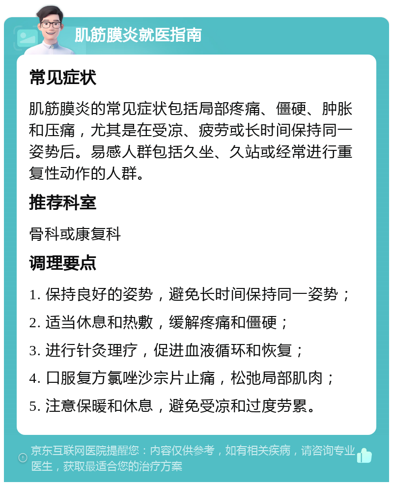 肌筋膜炎就医指南 常见症状 肌筋膜炎的常见症状包括局部疼痛、僵硬、肿胀和压痛，尤其是在受凉、疲劳或长时间保持同一姿势后。易感人群包括久坐、久站或经常进行重复性动作的人群。 推荐科室 骨科或康复科 调理要点 1. 保持良好的姿势，避免长时间保持同一姿势； 2. 适当休息和热敷，缓解疼痛和僵硬； 3. 进行针灸理疗，促进血液循环和恢复； 4. 口服复方氯唑沙宗片止痛，松弛局部肌肉； 5. 注意保暖和休息，避免受凉和过度劳累。