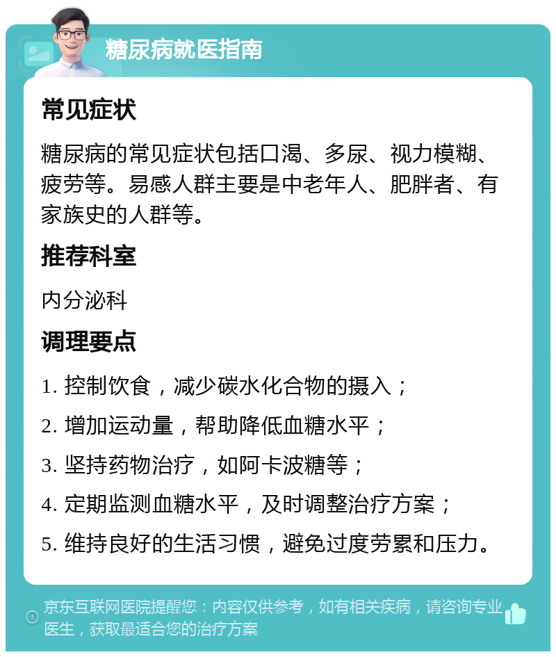 糖尿病就医指南 常见症状 糖尿病的常见症状包括口渴、多尿、视力模糊、疲劳等。易感人群主要是中老年人、肥胖者、有家族史的人群等。 推荐科室 内分泌科 调理要点 1. 控制饮食，减少碳水化合物的摄入； 2. 增加运动量，帮助降低血糖水平； 3. 坚持药物治疗，如阿卡波糖等； 4. 定期监测血糖水平，及时调整治疗方案； 5. 维持良好的生活习惯，避免过度劳累和压力。