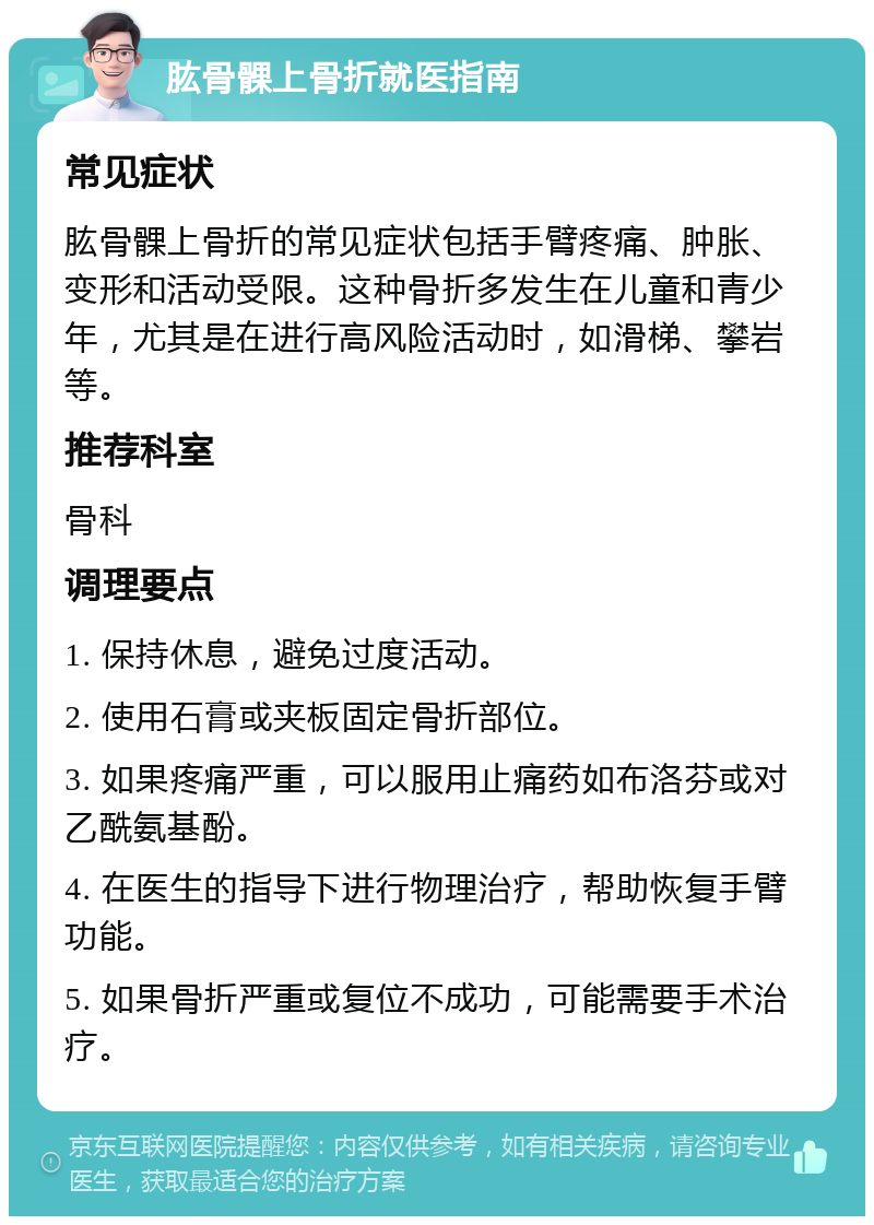 肱骨髁上骨折就医指南 常见症状 肱骨髁上骨折的常见症状包括手臂疼痛、肿胀、变形和活动受限。这种骨折多发生在儿童和青少年，尤其是在进行高风险活动时，如滑梯、攀岩等。 推荐科室 骨科 调理要点 1. 保持休息，避免过度活动。 2. 使用石膏或夹板固定骨折部位。 3. 如果疼痛严重，可以服用止痛药如布洛芬或对乙酰氨基酚。 4. 在医生的指导下进行物理治疗，帮助恢复手臂功能。 5. 如果骨折严重或复位不成功，可能需要手术治疗。