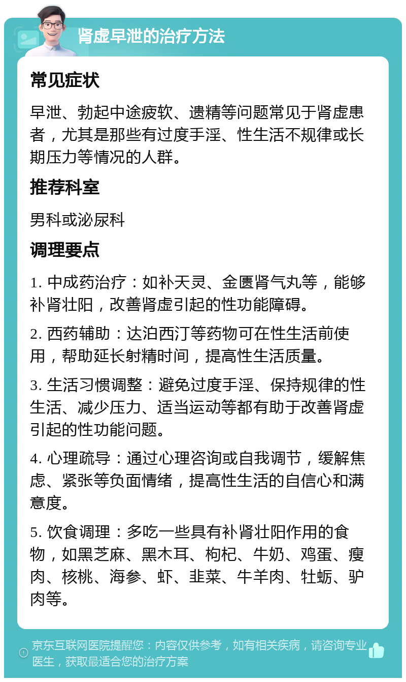 肾虚早泄的治疗方法 常见症状 早泄、勃起中途疲软、遗精等问题常见于肾虚患者，尤其是那些有过度手淫、性生活不规律或长期压力等情况的人群。 推荐科室 男科或泌尿科 调理要点 1. 中成药治疗：如补天灵、金匮肾气丸等，能够补肾壮阳，改善肾虚引起的性功能障碍。 2. 西药辅助：达泊西汀等药物可在性生活前使用，帮助延长射精时间，提高性生活质量。 3. 生活习惯调整：避免过度手淫、保持规律的性生活、减少压力、适当运动等都有助于改善肾虚引起的性功能问题。 4. 心理疏导：通过心理咨询或自我调节，缓解焦虑、紧张等负面情绪，提高性生活的自信心和满意度。 5. 饮食调理：多吃一些具有补肾壮阳作用的食物，如黑芝麻、黑木耳、枸杞、牛奶、鸡蛋、瘦肉、核桃、海参、虾、韭菜、牛羊肉、牡蛎、驴肉等。