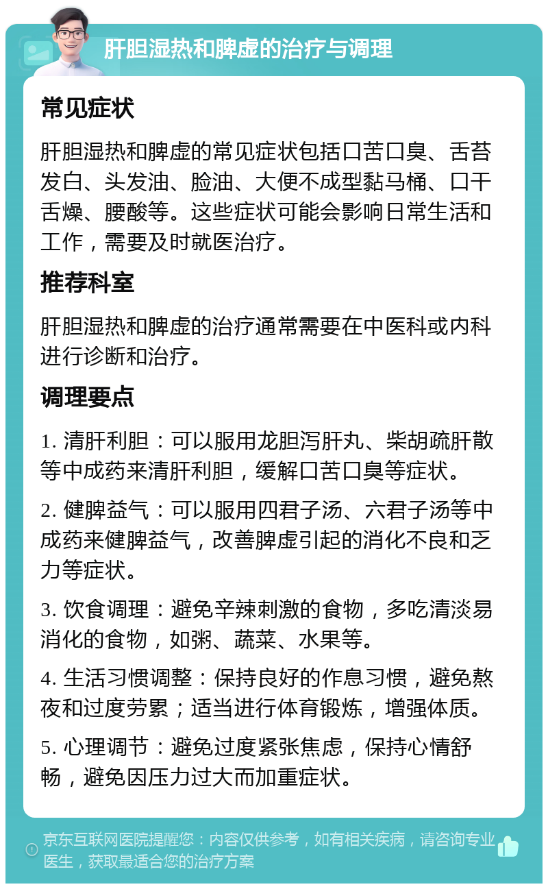 肝胆湿热和脾虚的治疗与调理 常见症状 肝胆湿热和脾虚的常见症状包括口苦口臭、舌苔发白、头发油、脸油、大便不成型黏马桶、口干舌燥、腰酸等。这些症状可能会影响日常生活和工作，需要及时就医治疗。 推荐科室 肝胆湿热和脾虚的治疗通常需要在中医科或内科进行诊断和治疗。 调理要点 1. 清肝利胆：可以服用龙胆泻肝丸、柴胡疏肝散等中成药来清肝利胆，缓解口苦口臭等症状。 2. 健脾益气：可以服用四君子汤、六君子汤等中成药来健脾益气，改善脾虚引起的消化不良和乏力等症状。 3. 饮食调理：避免辛辣刺激的食物，多吃清淡易消化的食物，如粥、蔬菜、水果等。 4. 生活习惯调整：保持良好的作息习惯，避免熬夜和过度劳累；适当进行体育锻炼，增强体质。 5. 心理调节：避免过度紧张焦虑，保持心情舒畅，避免因压力过大而加重症状。