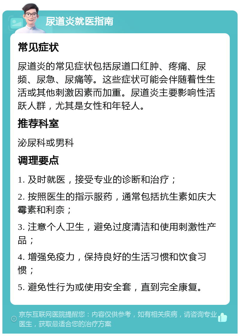 尿道炎就医指南 常见症状 尿道炎的常见症状包括尿道口红肿、疼痛、尿频、尿急、尿痛等。这些症状可能会伴随着性生活或其他刺激因素而加重。尿道炎主要影响性活跃人群，尤其是女性和年轻人。 推荐科室 泌尿科或男科 调理要点 1. 及时就医，接受专业的诊断和治疗； 2. 按照医生的指示服药，通常包括抗生素如庆大霉素和利奈； 3. 注意个人卫生，避免过度清洁和使用刺激性产品； 4. 增强免疫力，保持良好的生活习惯和饮食习惯； 5. 避免性行为或使用安全套，直到完全康复。