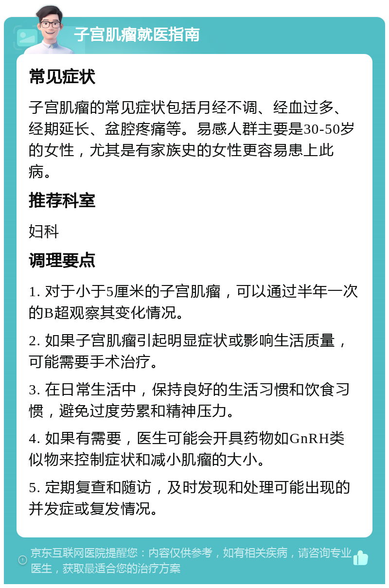 子宫肌瘤就医指南 常见症状 子宫肌瘤的常见症状包括月经不调、经血过多、经期延长、盆腔疼痛等。易感人群主要是30-50岁的女性，尤其是有家族史的女性更容易患上此病。 推荐科室 妇科 调理要点 1. 对于小于5厘米的子宫肌瘤，可以通过半年一次的B超观察其变化情况。 2. 如果子宫肌瘤引起明显症状或影响生活质量，可能需要手术治疗。 3. 在日常生活中，保持良好的生活习惯和饮食习惯，避免过度劳累和精神压力。 4. 如果有需要，医生可能会开具药物如GnRH类似物来控制症状和减小肌瘤的大小。 5. 定期复查和随访，及时发现和处理可能出现的并发症或复发情况。