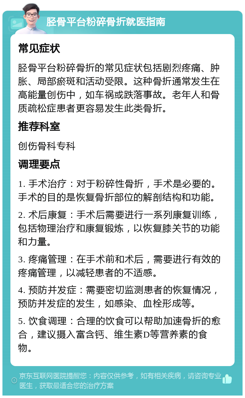 胫骨平台粉碎骨折就医指南 常见症状 胫骨平台粉碎骨折的常见症状包括剧烈疼痛、肿胀、局部瘀斑和活动受限。这种骨折通常发生在高能量创伤中，如车祸或跌落事故。老年人和骨质疏松症患者更容易发生此类骨折。 推荐科室 创伤骨科专科 调理要点 1. 手术治疗：对于粉碎性骨折，手术是必要的。手术的目的是恢复骨折部位的解剖结构和功能。 2. 术后康复：手术后需要进行一系列康复训练，包括物理治疗和康复锻炼，以恢复膝关节的功能和力量。 3. 疼痛管理：在手术前和术后，需要进行有效的疼痛管理，以减轻患者的不适感。 4. 预防并发症：需要密切监测患者的恢复情况，预防并发症的发生，如感染、血栓形成等。 5. 饮食调理：合理的饮食可以帮助加速骨折的愈合，建议摄入富含钙、维生素D等营养素的食物。