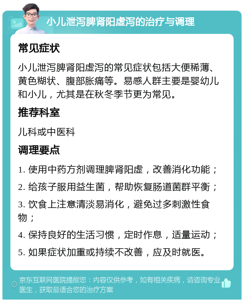 小儿泄泻脾肾阳虚泻的治疗与调理 常见症状 小儿泄泻脾肾阳虚泻的常见症状包括大便稀薄、黄色糊状、腹部胀痛等。易感人群主要是婴幼儿和小儿，尤其是在秋冬季节更为常见。 推荐科室 儿科或中医科 调理要点 1. 使用中药方剂调理脾肾阳虚，改善消化功能； 2. 给孩子服用益生菌，帮助恢复肠道菌群平衡； 3. 饮食上注意清淡易消化，避免过多刺激性食物； 4. 保持良好的生活习惯，定时作息，适量运动； 5. 如果症状加重或持续不改善，应及时就医。