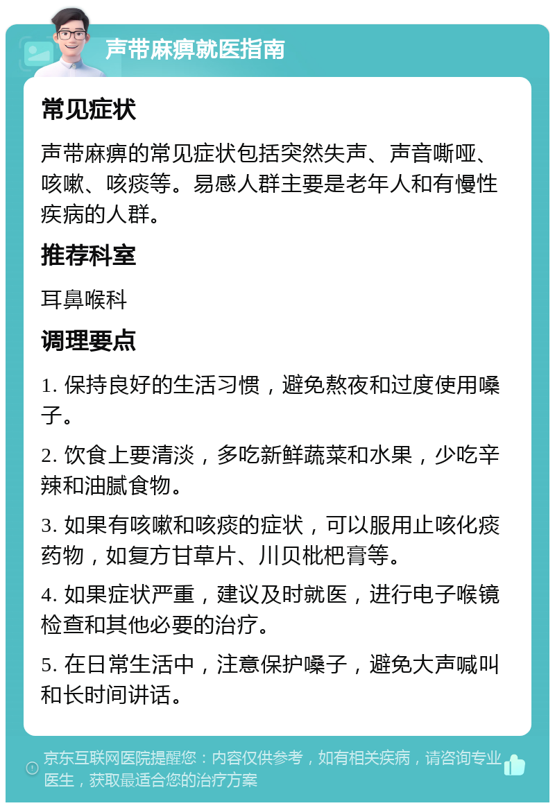 声带麻痹就医指南 常见症状 声带麻痹的常见症状包括突然失声、声音嘶哑、咳嗽、咳痰等。易感人群主要是老年人和有慢性疾病的人群。 推荐科室 耳鼻喉科 调理要点 1. 保持良好的生活习惯，避免熬夜和过度使用嗓子。 2. 饮食上要清淡，多吃新鲜蔬菜和水果，少吃辛辣和油腻食物。 3. 如果有咳嗽和咳痰的症状，可以服用止咳化痰药物，如复方甘草片、川贝枇杷膏等。 4. 如果症状严重，建议及时就医，进行电子喉镜检查和其他必要的治疗。 5. 在日常生活中，注意保护嗓子，避免大声喊叫和长时间讲话。