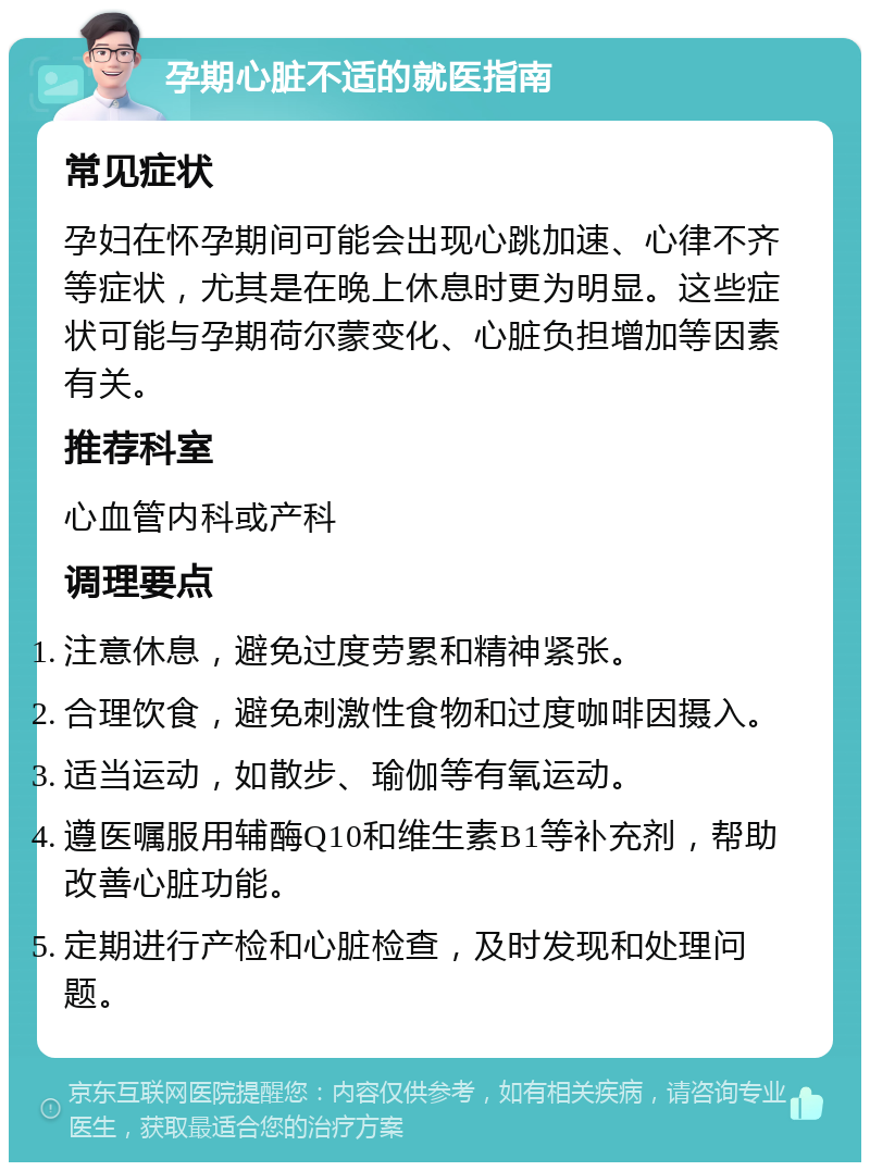 孕期心脏不适的就医指南 常见症状 孕妇在怀孕期间可能会出现心跳加速、心律不齐等症状，尤其是在晚上休息时更为明显。这些症状可能与孕期荷尔蒙变化、心脏负担增加等因素有关。 推荐科室 心血管内科或产科 调理要点 注意休息，避免过度劳累和精神紧张。 合理饮食，避免刺激性食物和过度咖啡因摄入。 适当运动，如散步、瑜伽等有氧运动。 遵医嘱服用辅酶Q10和维生素B1等补充剂，帮助改善心脏功能。 定期进行产检和心脏检查，及时发现和处理问题。