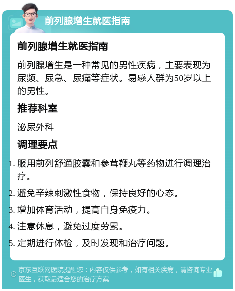 前列腺增生就医指南 前列腺增生就医指南 前列腺增生是一种常见的男性疾病，主要表现为尿频、尿急、尿痛等症状。易感人群为50岁以上的男性。 推荐科室 泌尿外科 调理要点 服用前列舒通胶囊和参茸鞭丸等药物进行调理治疗。 避免辛辣刺激性食物，保持良好的心态。 增加体育活动，提高自身免疫力。 注意休息，避免过度劳累。 定期进行体检，及时发现和治疗问题。