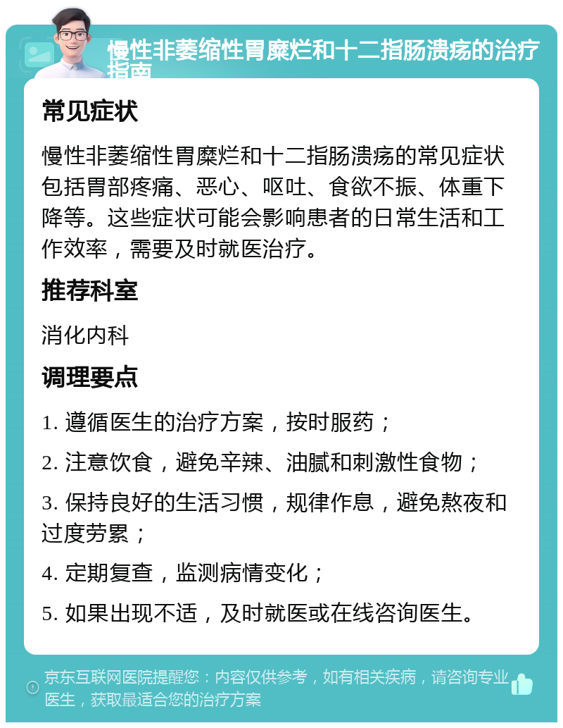 慢性非萎缩性胃糜烂和十二指肠溃疡的治疗指南 常见症状 慢性非萎缩性胃糜烂和十二指肠溃疡的常见症状包括胃部疼痛、恶心、呕吐、食欲不振、体重下降等。这些症状可能会影响患者的日常生活和工作效率，需要及时就医治疗。 推荐科室 消化内科 调理要点 1. 遵循医生的治疗方案，按时服药； 2. 注意饮食，避免辛辣、油腻和刺激性食物； 3. 保持良好的生活习惯，规律作息，避免熬夜和过度劳累； 4. 定期复查，监测病情变化； 5. 如果出现不适，及时就医或在线咨询医生。