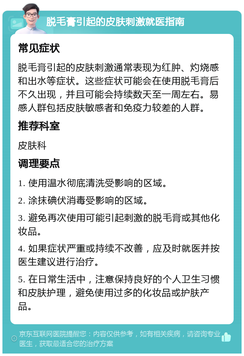 脱毛膏引起的皮肤刺激就医指南 常见症状 脱毛膏引起的皮肤刺激通常表现为红肿、灼烧感和出水等症状。这些症状可能会在使用脱毛膏后不久出现，并且可能会持续数天至一周左右。易感人群包括皮肤敏感者和免疫力较差的人群。 推荐科室 皮肤科 调理要点 1. 使用温水彻底清洗受影响的区域。 2. 涂抹碘伏消毒受影响的区域。 3. 避免再次使用可能引起刺激的脱毛膏或其他化妆品。 4. 如果症状严重或持续不改善，应及时就医并按医生建议进行治疗。 5. 在日常生活中，注意保持良好的个人卫生习惯和皮肤护理，避免使用过多的化妆品或护肤产品。