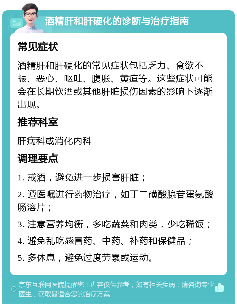 酒精肝和肝硬化的诊断与治疗指南 常见症状 酒精肝和肝硬化的常见症状包括乏力、食欲不振、恶心、呕吐、腹胀、黄疸等。这些症状可能会在长期饮酒或其他肝脏损伤因素的影响下逐渐出现。 推荐科室 肝病科或消化内科 调理要点 1. 戒酒，避免进一步损害肝脏； 2. 遵医嘱进行药物治疗，如丁二磺酸腺苷蛋氨酸肠溶片； 3. 注意营养均衡，多吃蔬菜和肉类，少吃稀饭； 4. 避免乱吃感冒药、中药、补药和保健品； 5. 多休息，避免过度劳累或运动。