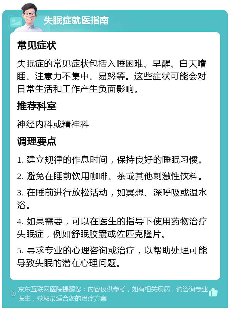 失眠症就医指南 常见症状 失眠症的常见症状包括入睡困难、早醒、白天嗜睡、注意力不集中、易怒等。这些症状可能会对日常生活和工作产生负面影响。 推荐科室 神经内科或精神科 调理要点 1. 建立规律的作息时间，保持良好的睡眠习惯。 2. 避免在睡前饮用咖啡、茶或其他刺激性饮料。 3. 在睡前进行放松活动，如冥想、深呼吸或温水浴。 4. 如果需要，可以在医生的指导下使用药物治疗失眠症，例如舒眠胶囊或佐匹克隆片。 5. 寻求专业的心理咨询或治疗，以帮助处理可能导致失眠的潜在心理问题。