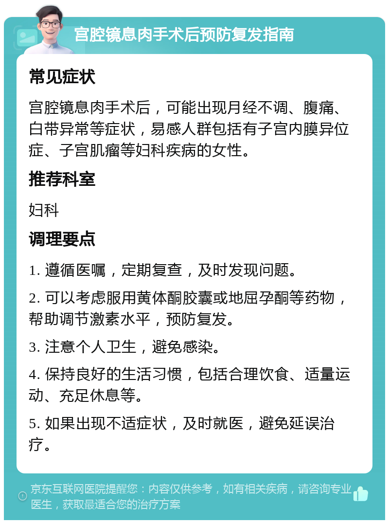 宫腔镜息肉手术后预防复发指南 常见症状 宫腔镜息肉手术后，可能出现月经不调、腹痛、白带异常等症状，易感人群包括有子宫内膜异位症、子宫肌瘤等妇科疾病的女性。 推荐科室 妇科 调理要点 1. 遵循医嘱，定期复查，及时发现问题。 2. 可以考虑服用黄体酮胶囊或地屈孕酮等药物，帮助调节激素水平，预防复发。 3. 注意个人卫生，避免感染。 4. 保持良好的生活习惯，包括合理饮食、适量运动、充足休息等。 5. 如果出现不适症状，及时就医，避免延误治疗。