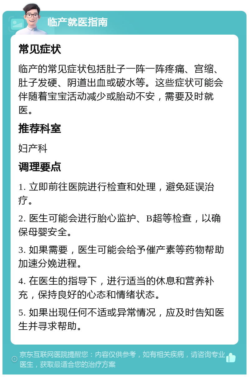 临产就医指南 常见症状 临产的常见症状包括肚子一阵一阵疼痛、宫缩、肚子发硬、阴道出血或破水等。这些症状可能会伴随着宝宝活动减少或胎动不安，需要及时就医。 推荐科室 妇产科 调理要点 1. 立即前往医院进行检查和处理，避免延误治疗。 2. 医生可能会进行胎心监护、B超等检查，以确保母婴安全。 3. 如果需要，医生可能会给予催产素等药物帮助加速分娩进程。 4. 在医生的指导下，进行适当的休息和营养补充，保持良好的心态和情绪状态。 5. 如果出现任何不适或异常情况，应及时告知医生并寻求帮助。