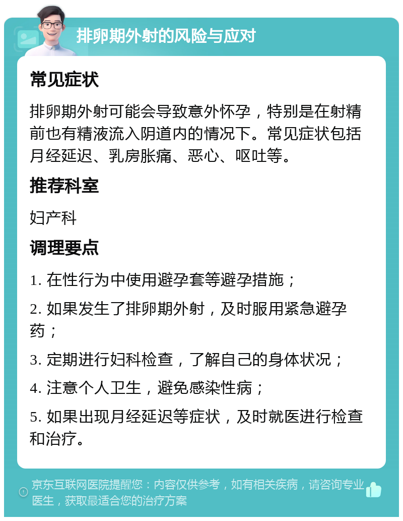 排卵期外射的风险与应对 常见症状 排卵期外射可能会导致意外怀孕，特别是在射精前也有精液流入阴道内的情况下。常见症状包括月经延迟、乳房胀痛、恶心、呕吐等。 推荐科室 妇产科 调理要点 1. 在性行为中使用避孕套等避孕措施； 2. 如果发生了排卵期外射，及时服用紧急避孕药； 3. 定期进行妇科检查，了解自己的身体状况； 4. 注意个人卫生，避免感染性病； 5. 如果出现月经延迟等症状，及时就医进行检查和治疗。