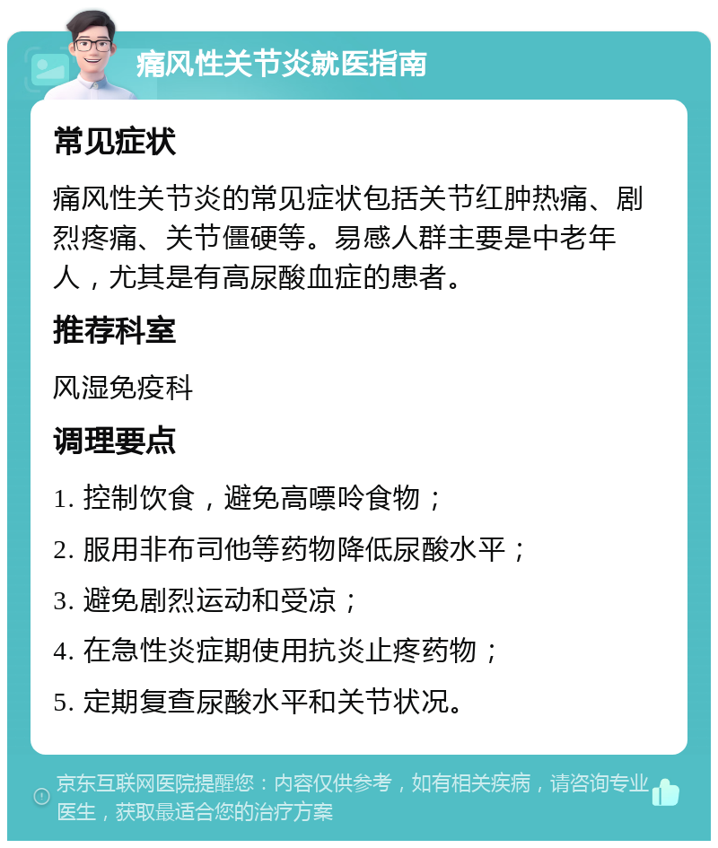 痛风性关节炎就医指南 常见症状 痛风性关节炎的常见症状包括关节红肿热痛、剧烈疼痛、关节僵硬等。易感人群主要是中老年人，尤其是有高尿酸血症的患者。 推荐科室 风湿免疫科 调理要点 1. 控制饮食，避免高嘌呤食物； 2. 服用非布司他等药物降低尿酸水平； 3. 避免剧烈运动和受凉； 4. 在急性炎症期使用抗炎止疼药物； 5. 定期复查尿酸水平和关节状况。