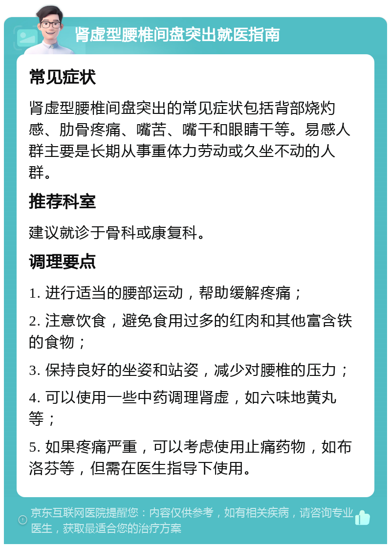 肾虚型腰椎间盘突出就医指南 常见症状 肾虚型腰椎间盘突出的常见症状包括背部烧灼感、肋骨疼痛、嘴苦、嘴干和眼睛干等。易感人群主要是长期从事重体力劳动或久坐不动的人群。 推荐科室 建议就诊于骨科或康复科。 调理要点 1. 进行适当的腰部运动，帮助缓解疼痛； 2. 注意饮食，避免食用过多的红肉和其他富含铁的食物； 3. 保持良好的坐姿和站姿，减少对腰椎的压力； 4. 可以使用一些中药调理肾虚，如六味地黄丸等； 5. 如果疼痛严重，可以考虑使用止痛药物，如布洛芬等，但需在医生指导下使用。