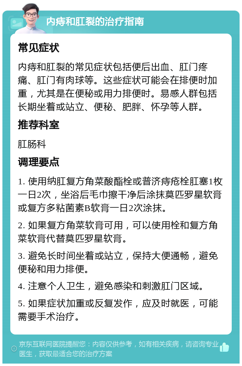 内痔和肛裂的治疗指南 常见症状 内痔和肛裂的常见症状包括便后出血、肛门疼痛、肛门有肉球等。这些症状可能会在排便时加重，尤其是在便秘或用力排便时。易感人群包括长期坐着或站立、便秘、肥胖、怀孕等人群。 推荐科室 肛肠科 调理要点 1. 使用纳肛复方角菜酸酯栓或普济痔疮栓肛塞1枚一日2次，坐浴后毛巾擦干净后涂抹莫匹罗星软膏或复方多粘菌素B软膏一日2次涂抹。 2. 如果复方角菜软膏可用，可以使用栓和复方角菜软膏代替莫匹罗星软膏。 3. 避免长时间坐着或站立，保持大便通畅，避免便秘和用力排便。 4. 注意个人卫生，避免感染和刺激肛门区域。 5. 如果症状加重或反复发作，应及时就医，可能需要手术治疗。