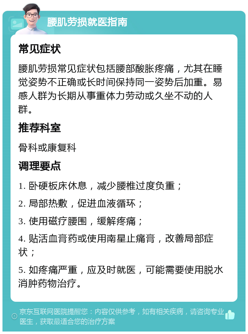 腰肌劳损就医指南 常见症状 腰肌劳损常见症状包括腰部酸胀疼痛，尤其在睡觉姿势不正确或长时间保持同一姿势后加重。易感人群为长期从事重体力劳动或久坐不动的人群。 推荐科室 骨科或康复科 调理要点 1. 卧硬板床休息，减少腰椎过度负重； 2. 局部热敷，促进血液循环； 3. 使用磁疗腰围，缓解疼痛； 4. 贴活血膏药或使用南星止痛膏，改善局部症状； 5. 如疼痛严重，应及时就医，可能需要使用脱水消肿药物治疗。