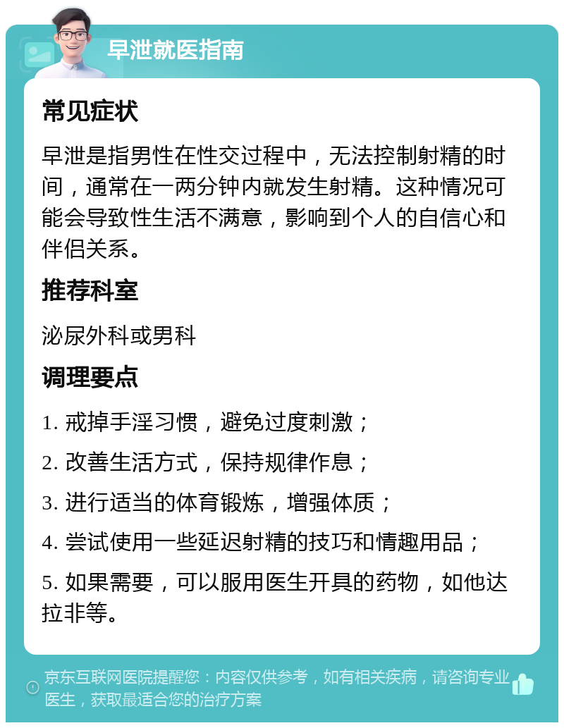 早泄就医指南 常见症状 早泄是指男性在性交过程中，无法控制射精的时间，通常在一两分钟内就发生射精。这种情况可能会导致性生活不满意，影响到个人的自信心和伴侣关系。 推荐科室 泌尿外科或男科 调理要点 1. 戒掉手淫习惯，避免过度刺激； 2. 改善生活方式，保持规律作息； 3. 进行适当的体育锻炼，增强体质； 4. 尝试使用一些延迟射精的技巧和情趣用品； 5. 如果需要，可以服用医生开具的药物，如他达拉非等。