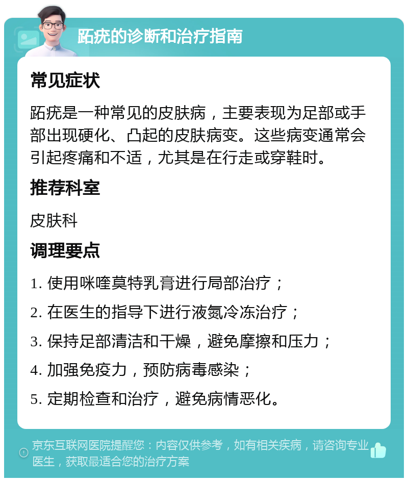 跖疣的诊断和治疗指南 常见症状 跖疣是一种常见的皮肤病，主要表现为足部或手部出现硬化、凸起的皮肤病变。这些病变通常会引起疼痛和不适，尤其是在行走或穿鞋时。 推荐科室 皮肤科 调理要点 1. 使用咪喹莫特乳膏进行局部治疗； 2. 在医生的指导下进行液氮冷冻治疗； 3. 保持足部清洁和干燥，避免摩擦和压力； 4. 加强免疫力，预防病毒感染； 5. 定期检查和治疗，避免病情恶化。