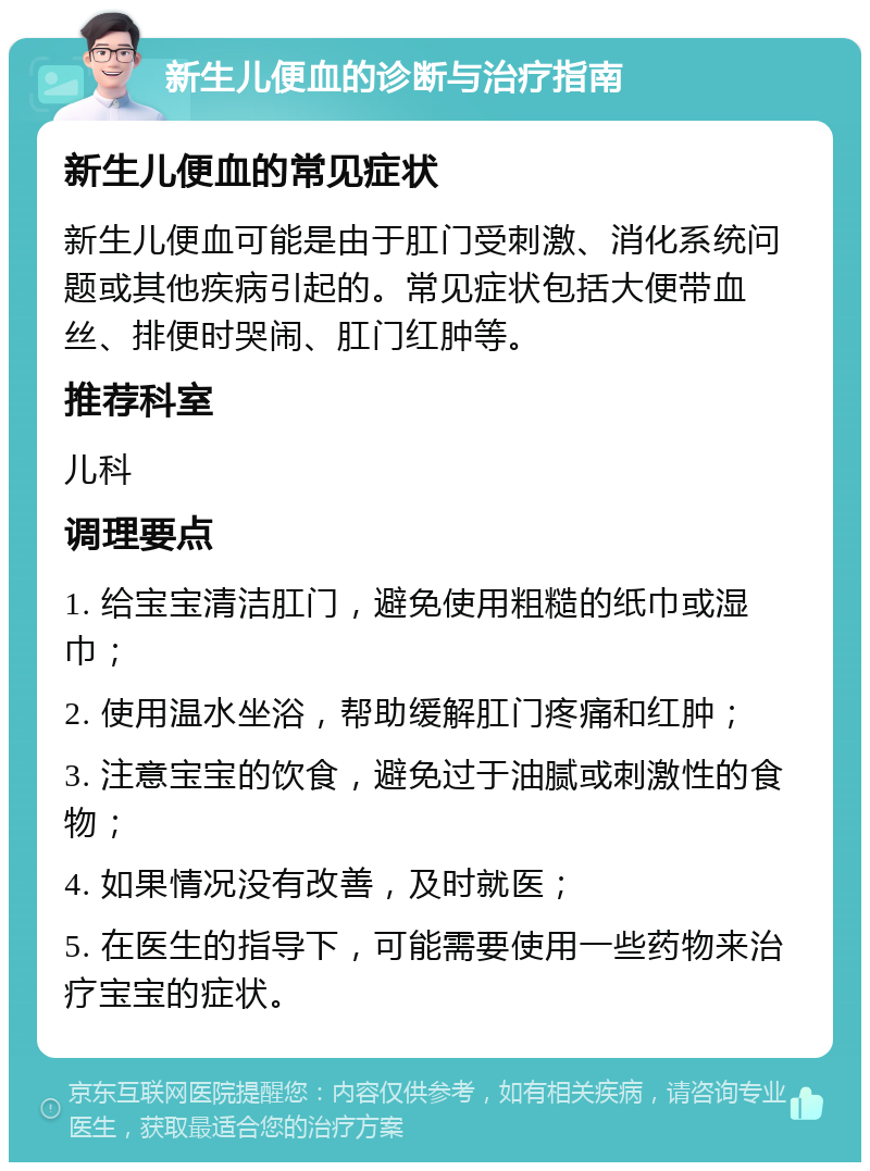 新生儿便血的诊断与治疗指南 新生儿便血的常见症状 新生儿便血可能是由于肛门受刺激、消化系统问题或其他疾病引起的。常见症状包括大便带血丝、排便时哭闹、肛门红肿等。 推荐科室 儿科 调理要点 1. 给宝宝清洁肛门，避免使用粗糙的纸巾或湿巾； 2. 使用温水坐浴，帮助缓解肛门疼痛和红肿； 3. 注意宝宝的饮食，避免过于油腻或刺激性的食物； 4. 如果情况没有改善，及时就医； 5. 在医生的指导下，可能需要使用一些药物来治疗宝宝的症状。