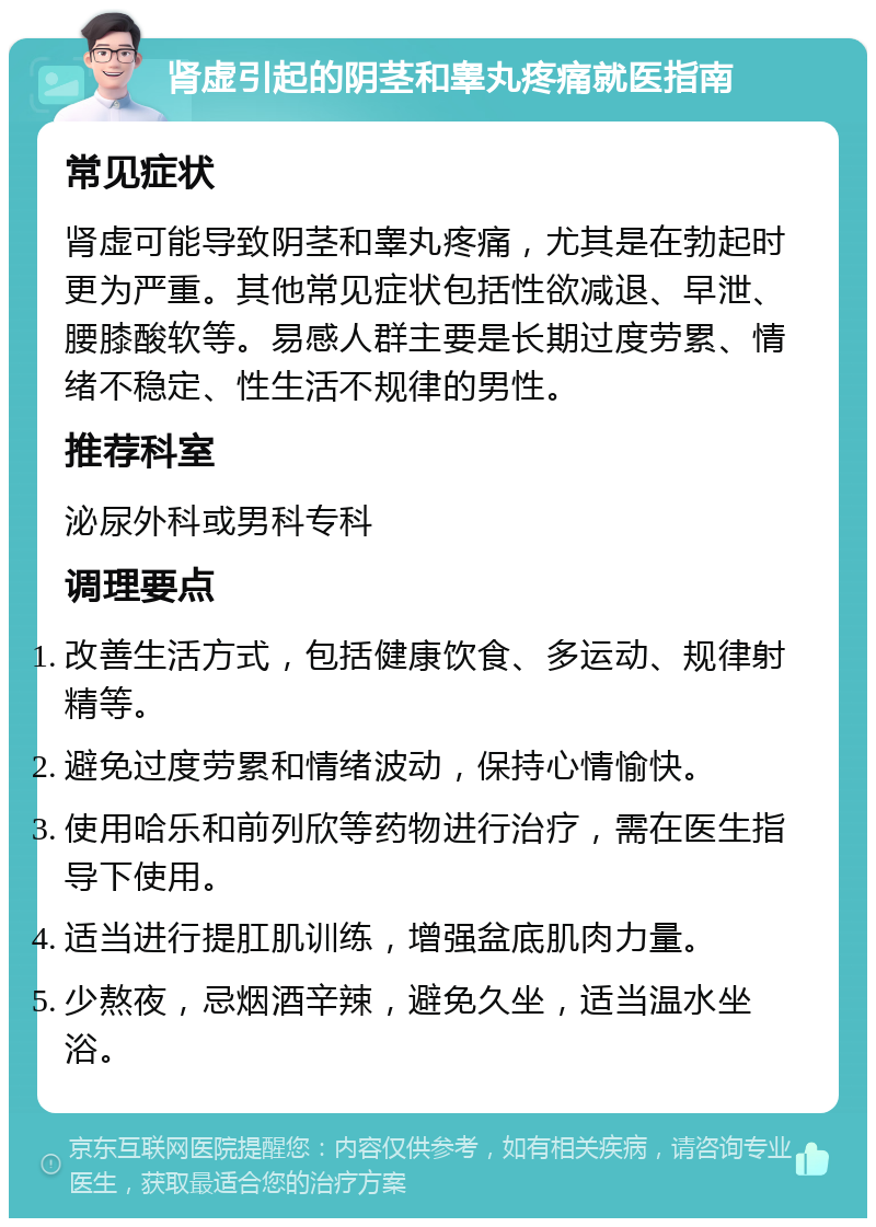 肾虚引起的阴茎和睾丸疼痛就医指南 常见症状 肾虚可能导致阴茎和睾丸疼痛，尤其是在勃起时更为严重。其他常见症状包括性欲减退、早泄、腰膝酸软等。易感人群主要是长期过度劳累、情绪不稳定、性生活不规律的男性。 推荐科室 泌尿外科或男科专科 调理要点 改善生活方式，包括健康饮食、多运动、规律射精等。 避免过度劳累和情绪波动，保持心情愉快。 使用哈乐和前列欣等药物进行治疗，需在医生指导下使用。 适当进行提肛肌训练，增强盆底肌肉力量。 少熬夜，忌烟酒辛辣，避免久坐，适当温水坐浴。