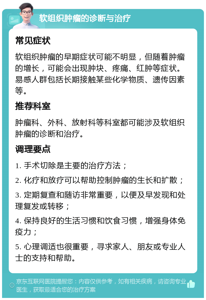 软组织肿瘤的诊断与治疗 常见症状 软组织肿瘤的早期症状可能不明显，但随着肿瘤的增长，可能会出现肿块、疼痛、红肿等症状。易感人群包括长期接触某些化学物质、遗传因素等。 推荐科室 肿瘤科、外科、放射科等科室都可能涉及软组织肿瘤的诊断和治疗。 调理要点 1. 手术切除是主要的治疗方法； 2. 化疗和放疗可以帮助控制肿瘤的生长和扩散； 3. 定期复查和随访非常重要，以便及早发现和处理复发或转移； 4. 保持良好的生活习惯和饮食习惯，增强身体免疫力； 5. 心理调适也很重要，寻求家人、朋友或专业人士的支持和帮助。