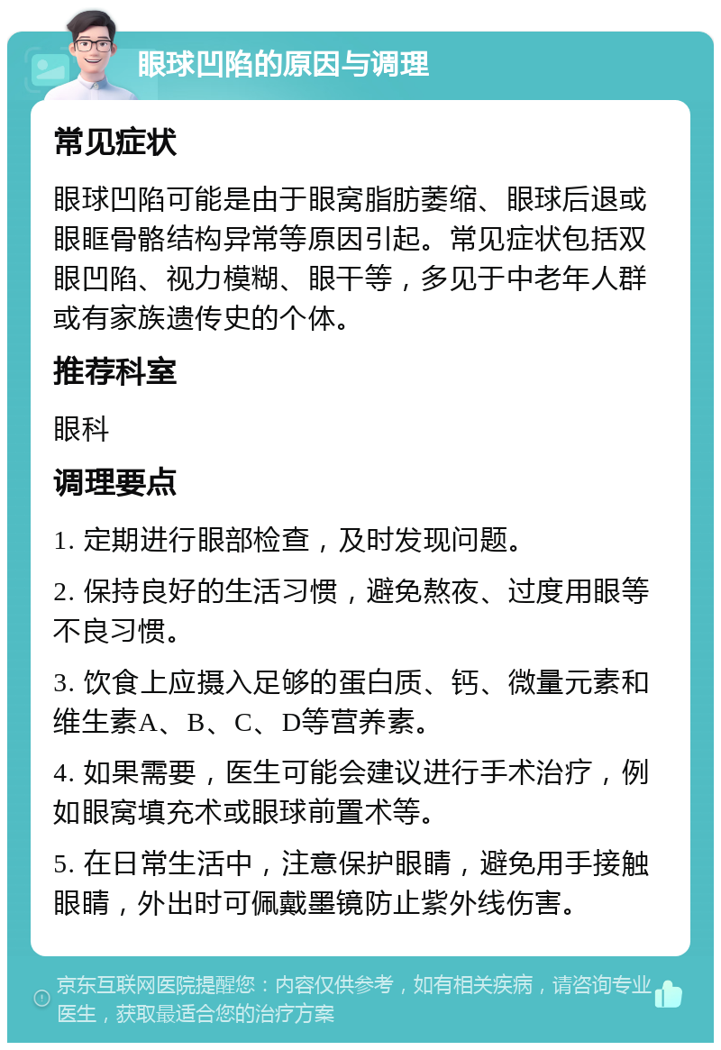 眼球凹陷的原因与调理 常见症状 眼球凹陷可能是由于眼窝脂肪萎缩、眼球后退或眼眶骨骼结构异常等原因引起。常见症状包括双眼凹陷、视力模糊、眼干等，多见于中老年人群或有家族遗传史的个体。 推荐科室 眼科 调理要点 1. 定期进行眼部检查，及时发现问题。 2. 保持良好的生活习惯，避免熬夜、过度用眼等不良习惯。 3. 饮食上应摄入足够的蛋白质、钙、微量元素和维生素A、B、C、D等营养素。 4. 如果需要，医生可能会建议进行手术治疗，例如眼窝填充术或眼球前置术等。 5. 在日常生活中，注意保护眼睛，避免用手接触眼睛，外出时可佩戴墨镜防止紫外线伤害。