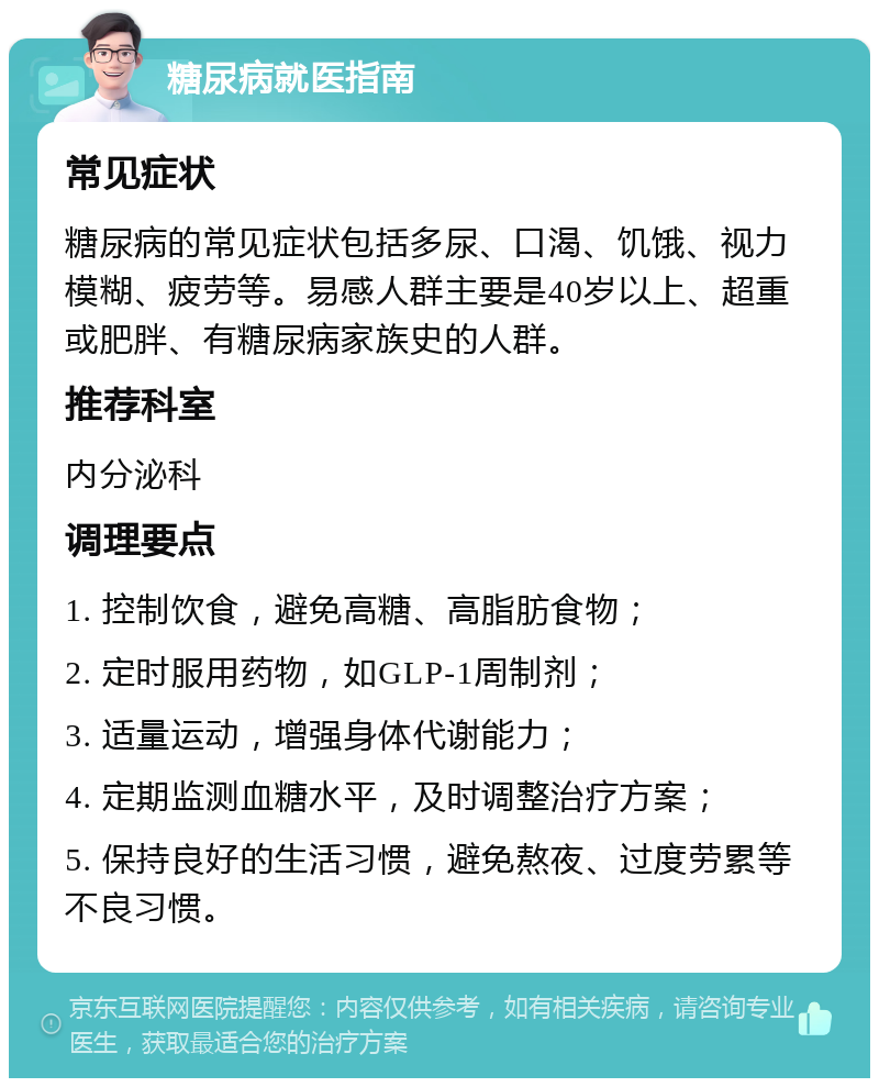 糖尿病就医指南 常见症状 糖尿病的常见症状包括多尿、口渴、饥饿、视力模糊、疲劳等。易感人群主要是40岁以上、超重或肥胖、有糖尿病家族史的人群。 推荐科室 内分泌科 调理要点 1. 控制饮食，避免高糖、高脂肪食物； 2. 定时服用药物，如GLP-1周制剂； 3. 适量运动，增强身体代谢能力； 4. 定期监测血糖水平，及时调整治疗方案； 5. 保持良好的生活习惯，避免熬夜、过度劳累等不良习惯。