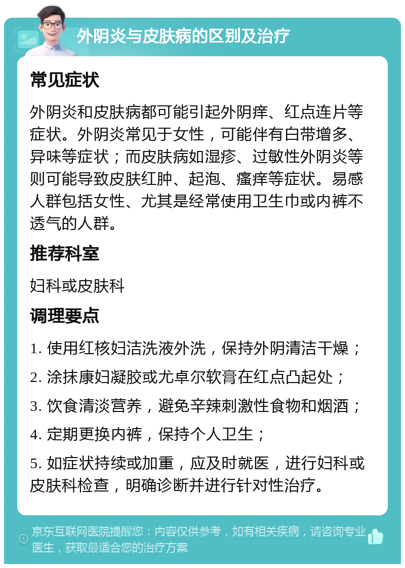 外阴炎与皮肤病的区别及治疗 常见症状 外阴炎和皮肤病都可能引起外阴痒、红点连片等症状。外阴炎常见于女性，可能伴有白带增多、异味等症状；而皮肤病如湿疹、过敏性外阴炎等则可能导致皮肤红肿、起泡、瘙痒等症状。易感人群包括女性、尤其是经常使用卫生巾或内裤不透气的人群。 推荐科室 妇科或皮肤科 调理要点 1. 使用红核妇洁洗液外洗，保持外阴清洁干燥； 2. 涂抹康妇凝胶或尤卓尔软膏在红点凸起处； 3. 饮食清淡营养，避免辛辣刺激性食物和烟酒； 4. 定期更换内裤，保持个人卫生； 5. 如症状持续或加重，应及时就医，进行妇科或皮肤科检查，明确诊断并进行针对性治疗。