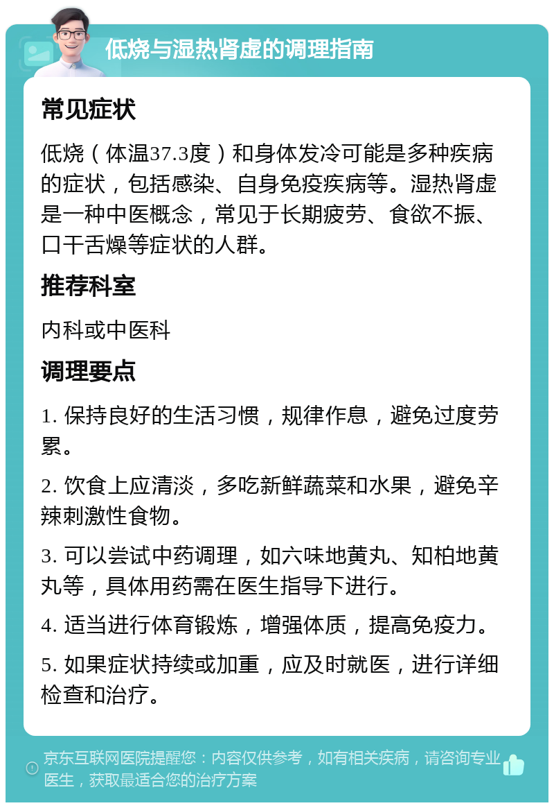 低烧与湿热肾虚的调理指南 常见症状 低烧（体温37.3度）和身体发冷可能是多种疾病的症状，包括感染、自身免疫疾病等。湿热肾虚是一种中医概念，常见于长期疲劳、食欲不振、口干舌燥等症状的人群。 推荐科室 内科或中医科 调理要点 1. 保持良好的生活习惯，规律作息，避免过度劳累。 2. 饮食上应清淡，多吃新鲜蔬菜和水果，避免辛辣刺激性食物。 3. 可以尝试中药调理，如六味地黄丸、知柏地黄丸等，具体用药需在医生指导下进行。 4. 适当进行体育锻炼，增强体质，提高免疫力。 5. 如果症状持续或加重，应及时就医，进行详细检查和治疗。