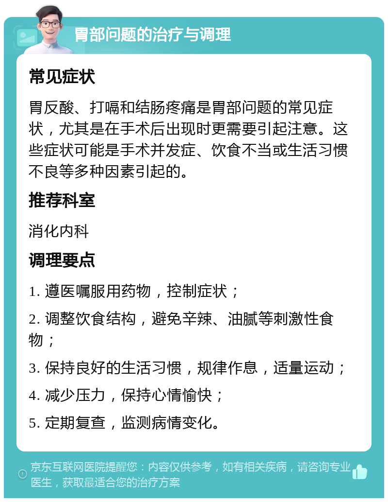 胃部问题的治疗与调理 常见症状 胃反酸、打嗝和结肠疼痛是胃部问题的常见症状，尤其是在手术后出现时更需要引起注意。这些症状可能是手术并发症、饮食不当或生活习惯不良等多种因素引起的。 推荐科室 消化内科 调理要点 1. 遵医嘱服用药物，控制症状； 2. 调整饮食结构，避免辛辣、油腻等刺激性食物； 3. 保持良好的生活习惯，规律作息，适量运动； 4. 减少压力，保持心情愉快； 5. 定期复查，监测病情变化。