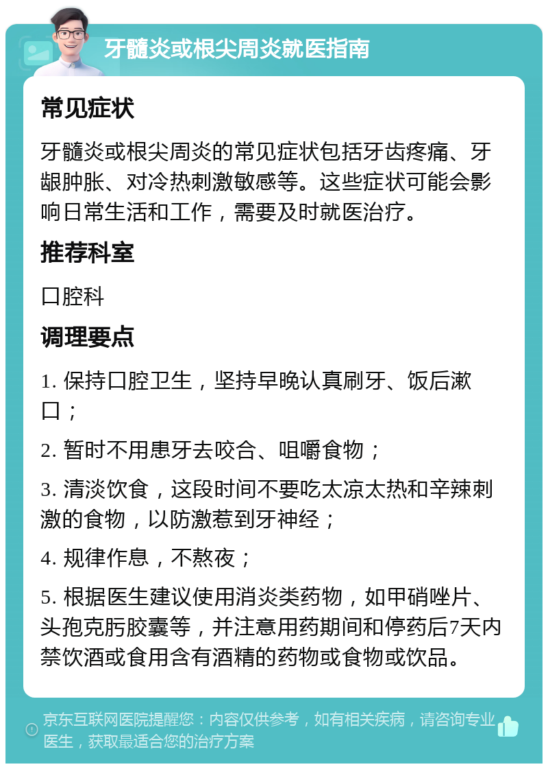 牙髓炎或根尖周炎就医指南 常见症状 牙髓炎或根尖周炎的常见症状包括牙齿疼痛、牙龈肿胀、对冷热刺激敏感等。这些症状可能会影响日常生活和工作，需要及时就医治疗。 推荐科室 口腔科 调理要点 1. 保持口腔卫生，坚持早晚认真刷牙、饭后漱口； 2. 暂时不用患牙去咬合、咀嚼食物； 3. 清淡饮食，这段时间不要吃太凉太热和辛辣刺激的食物，以防激惹到牙神经； 4. 规律作息，不熬夜； 5. 根据医生建议使用消炎类药物，如甲硝唑片、头孢克肟胶囊等，并注意用药期间和停药后7天内禁饮酒或食用含有酒精的药物或食物或饮品。