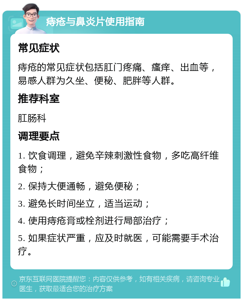 痔疮与鼻炎片使用指南 常见症状 痔疮的常见症状包括肛门疼痛、瘙痒、出血等，易感人群为久坐、便秘、肥胖等人群。 推荐科室 肛肠科 调理要点 1. 饮食调理，避免辛辣刺激性食物，多吃高纤维食物； 2. 保持大便通畅，避免便秘； 3. 避免长时间坐立，适当运动； 4. 使用痔疮膏或栓剂进行局部治疗； 5. 如果症状严重，应及时就医，可能需要手术治疗。